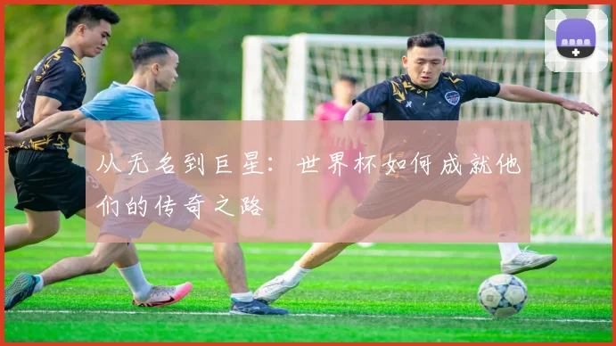 从无名到巨星：世界杯如何成就他们的传奇之路
