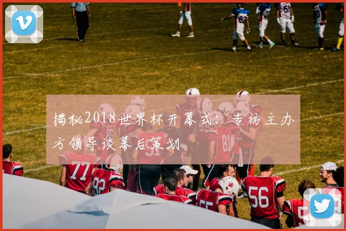 揭秘2018世界杯开幕式:专访主办方领导谈幕后策划