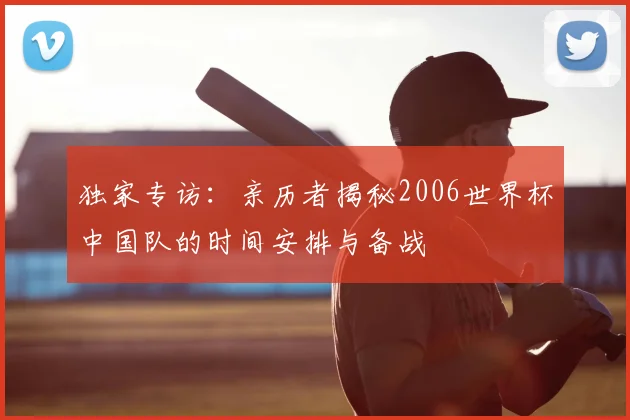 独家专访:亲历者揭秘2006世界杯中国队的时间安排与备战