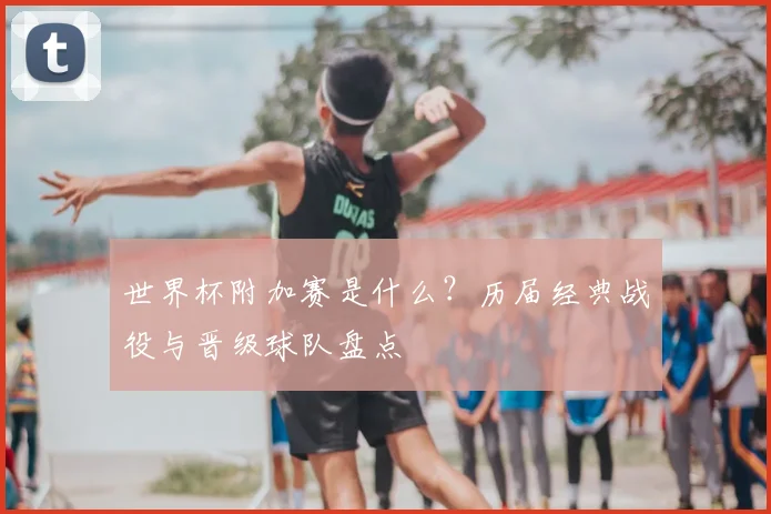 世界杯附加赛是什么？历届经典战役与晋级球队盘点