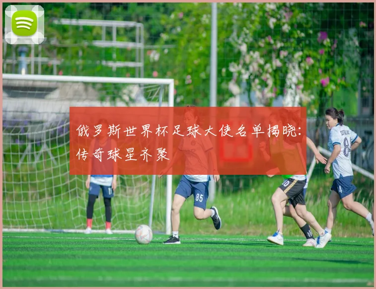 俄罗斯世界杯足球大使名单揭晓：传奇球星齐聚