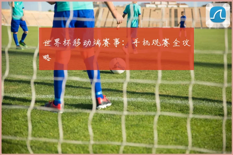 世界杯移动端赛事:手机观赛全攻略