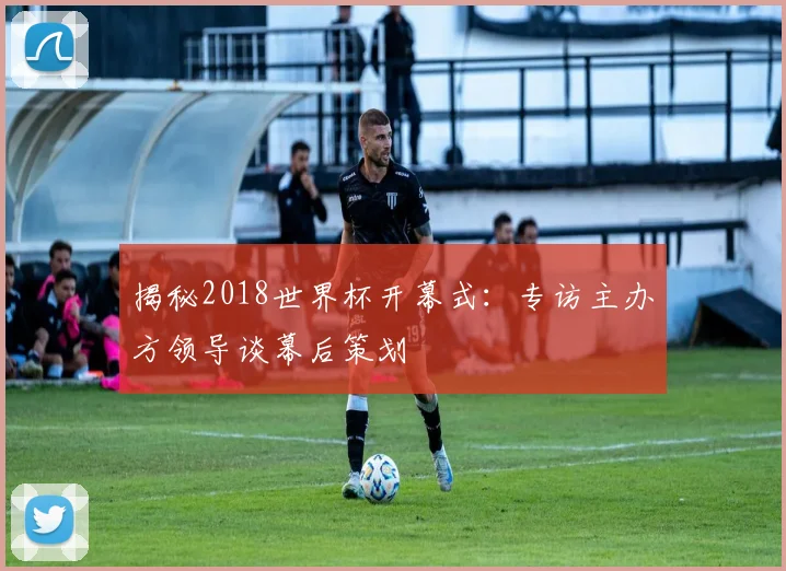 揭秘2018世界杯开幕式:专访主办方领导谈幕后策划